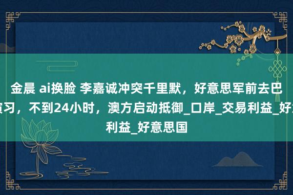 金晨 ai换脸 李嘉诚冲突千里默，好意思军前去巴拿马演习，不到24小时，澳方启动抵御_口岸_交易利益_好意思国