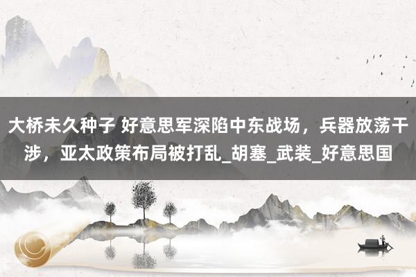大桥未久种子 好意思军深陷中东战场，兵器放荡干涉，亚太政策布局被打乱_胡塞_武装_好意思国