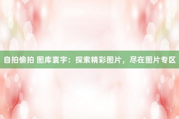 自拍偷拍 图库寰宇：探索精彩图片，尽在图片专区