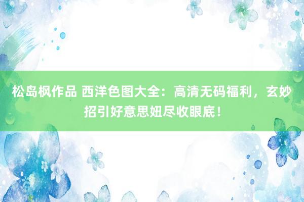 松岛枫作品 西洋色图大全：高清无码福利，玄妙招引好意思妞尽收眼底！