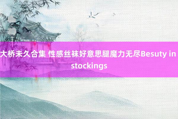 大桥未久合集 性感丝袜好意思腿魔力无尽Besuty in stockings