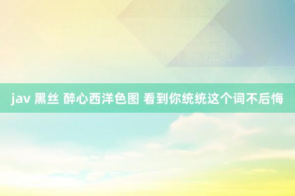 jav 黑丝 醉心西洋色图 看到你统统这个词不后悔