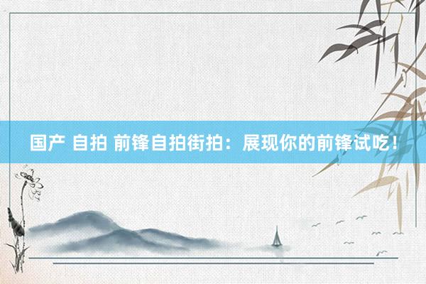 国产 自拍 前锋自拍街拍：展现你的前锋试吃！
