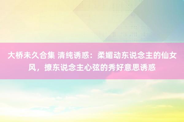 大桥未久合集 清纯诱惑：柔媚动东说念主的仙女风，撩东说念主心弦的秀好意思诱惑