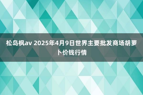 松岛枫av 2025年4月9日世界主要批发商场胡萝卜价钱行情