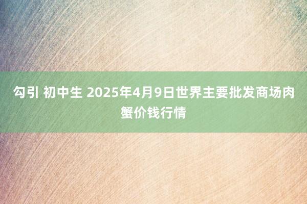 勾引 初中生 2025年4月9日世界主要批发商场肉蟹价钱行情