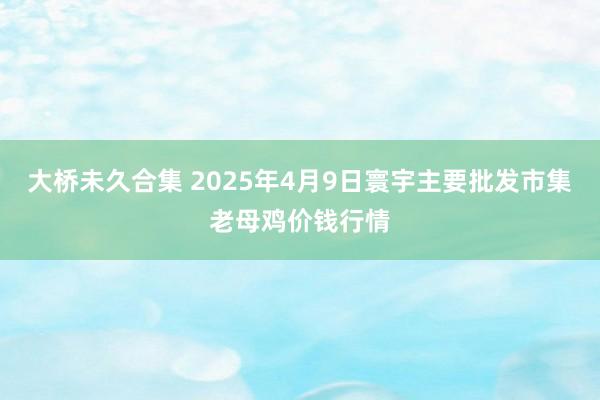 大桥未久合集 2025年4月9日寰宇主要批发市集老母鸡价钱行情