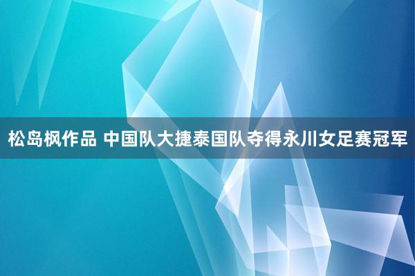 松岛枫作品 中国队大捷泰国队夺得永川女足赛冠军