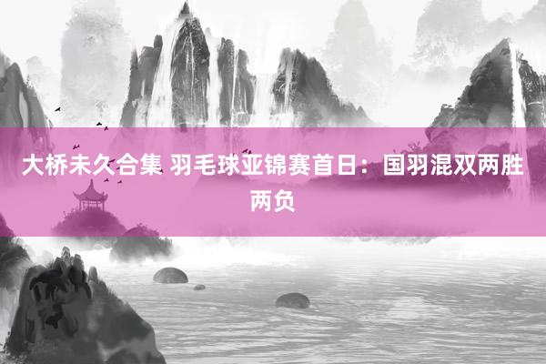 大桥未久合集 羽毛球亚锦赛首日：国羽混双两胜两负