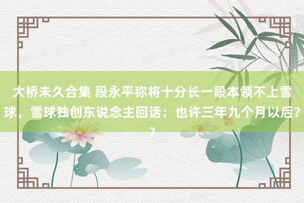 大桥未久合集 段永平称将十分长一段本领不上雪球，雪球独创东说念主回话：也许三年九个月以后？
