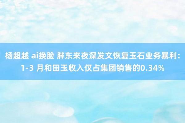 杨超越 ai换脸 胖东来夜深发文恢复玉石业务暴利：1-3 月和田玉收入仅占集团销售的0.34%