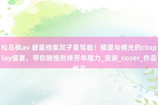 松岛枫av 碧蓝档案双子星驾临！橘望与橘光的cosplay盛宴，带你晓悟别样芳华魔力_变装_coser_作品