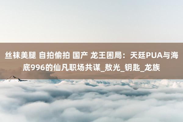 丝袜美腿 自拍偷拍 国产 龙王困局：天廷PUA与海底996的仙凡职场共谋_敖光_钥匙_龙族