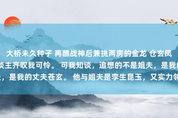 大桥未久种子 再醮战神后兼挑两房的金龙 仓玄凤音 凤音凤柔 东谈主东谈主齐叹我可怜。 可我知谈，追想的不是姐夫，是我的丈夫苍玄。 他与姐夫是孪生昆玉，又实力邻近_姐姐_龙王_龙族