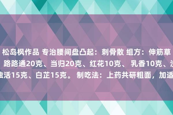 松岛枫作品 专治腰间盘凸起：刺骨散 组方：伸筋草20克、刺骨草20克、路路通20克、当归20克、红花10克、 乳香10克、没药10克、独活15克、白芷15克。 制吃法：上药共研粗面，加适量白酒，功效：专治腰椎间盘凸起症。