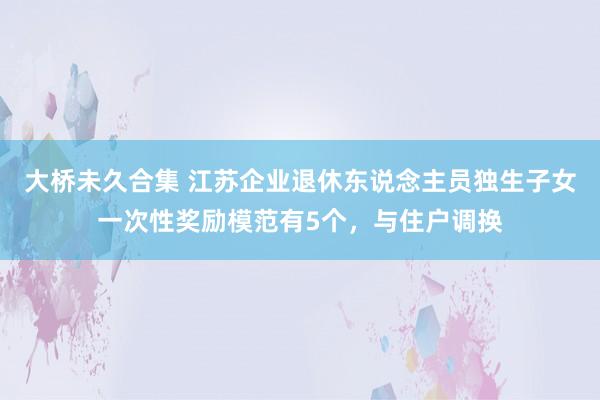 大桥未久合集 江苏企业退休东说念主员独生子女一次性奖励模范有5个，与住户调换