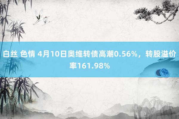 白丝 色情 4月10日奥维转债高潮0.56%，转股溢价率161.98%