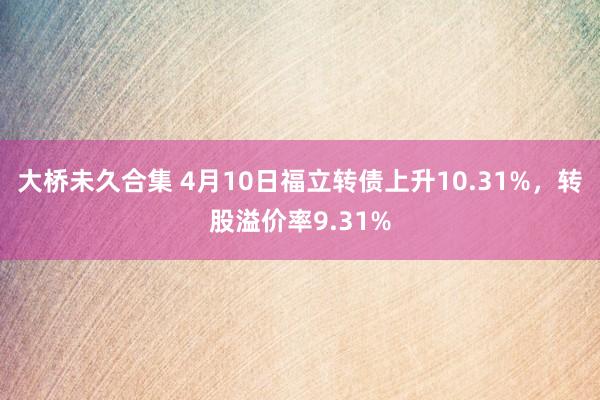 大桥未久合集 4月10日福立转债上升10.31%，转股溢价率9.31%