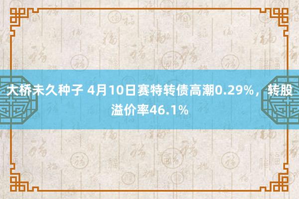 大桥未久种子 4月10日赛特转债高潮0.29%，转股溢价率46.1%