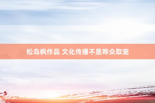 松岛枫作品 文化传播不是哗众取宠