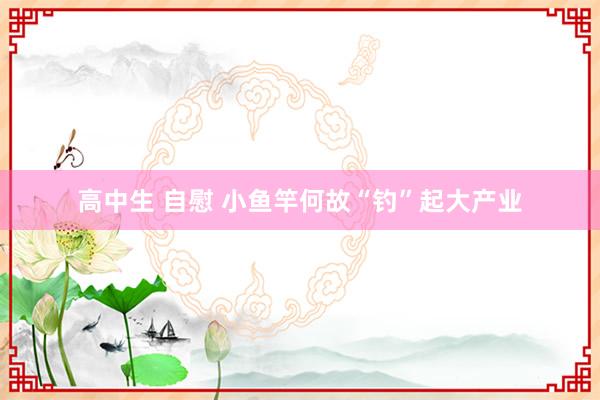 高中生 自慰 小鱼竿何故“钓”起大产业