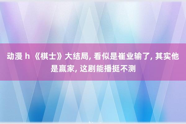 动漫 h 《棋士》大结局， 看似是崔业输了， 其实他是赢家， 这剧能播挺不测