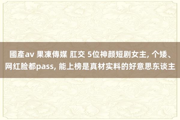 國產av 果凍傳媒 肛交 5位神颜短剧女主， 个矮、网红脸都pass， 能上榜是真材实料的好意思东谈主