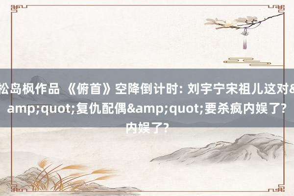 松岛枫作品 《俯首》空降倒计时: 刘宇宁宋祖儿这对&quot;复仇配偶&quot;要杀疯内娱了?