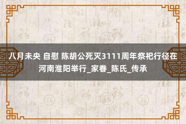 八月未央 自慰 陈胡公死灭3111周年祭祀行径在河南淮阳举行_家眷_陈氏_传承