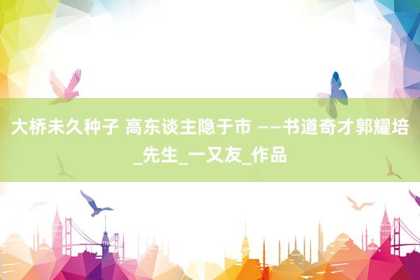 大桥未久种子 高东谈主隐于市 ——书道奇才郭耀培_先生_一又友_作品