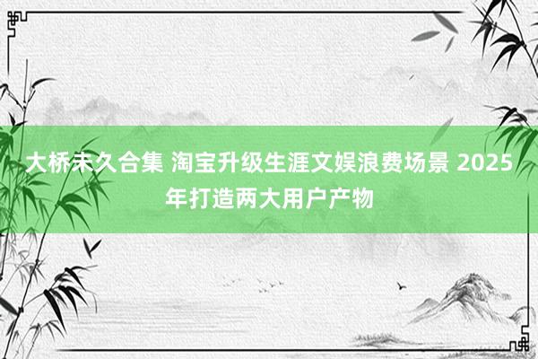 大桥未久合集 淘宝升级生涯文娱浪费场景 2025年打造两大用户产物