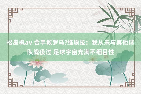 松岛枫av 合手教罗马?维埃拉：我从未与其他球队战役过 足球宇宙充满不细目性