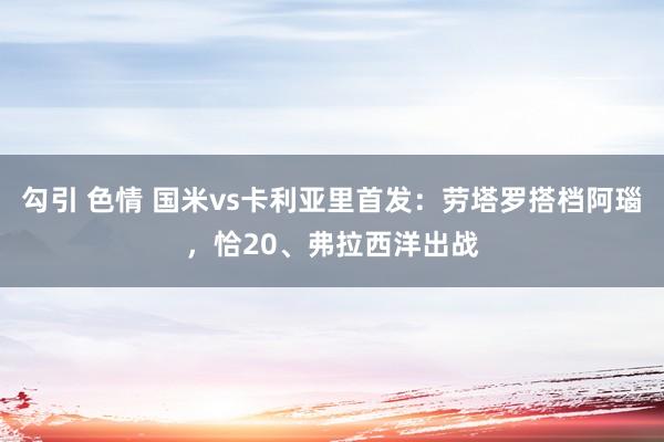 勾引 色情 国米vs卡利亚里首发：劳塔罗搭档阿瑙，恰20、弗拉西洋出战
