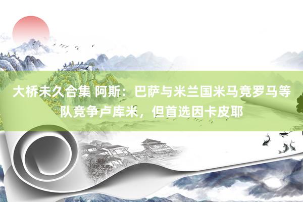 大桥未久合集 阿斯：巴萨与米兰国米马竞罗马等队竞争卢库米，但首选因卡皮耶