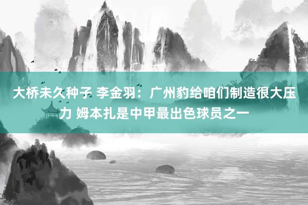 大桥未久种子 李金羽：广州豹给咱们制造很大压力 姆本扎是中甲最出色球员之一