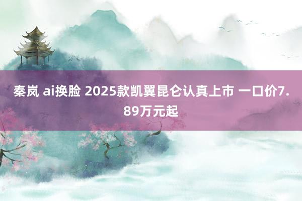 秦岚 ai换脸 2025款凯翼昆仑认真上市 一口价7.89万元起