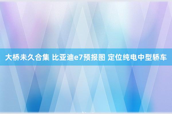 大桥未久合集 比亚迪e7预报图 定位纯电中型轿车