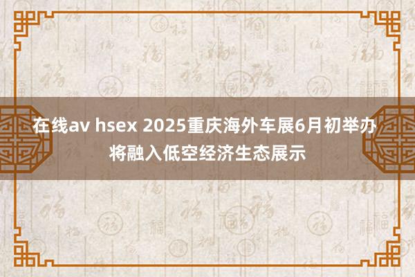 在线av hsex 2025重庆海外车展6月初举办 将融入低空经济生态展示