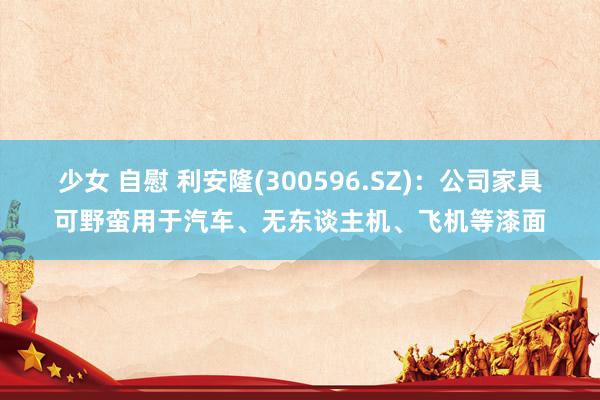 少女 自慰 利安隆(300596.SZ)：公司家具可野蛮用于汽车、无东谈主机、飞机等漆面