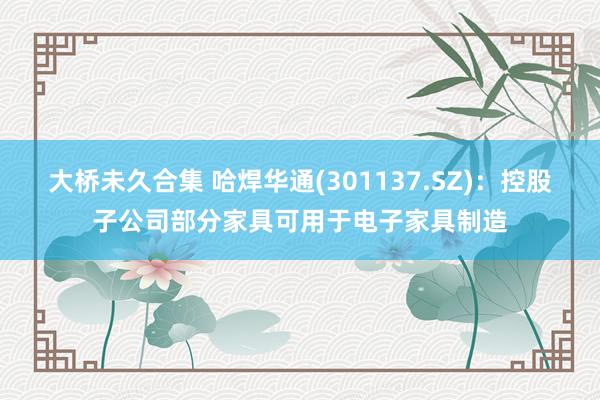 大桥未久合集 哈焊华通(301137.SZ)：控股子公司部分家具可用于电子家具制造