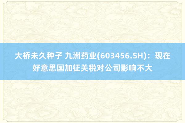 大桥未久种子 九洲药业(603456.SH)：现在好意思国加征关税对公司影响不大
