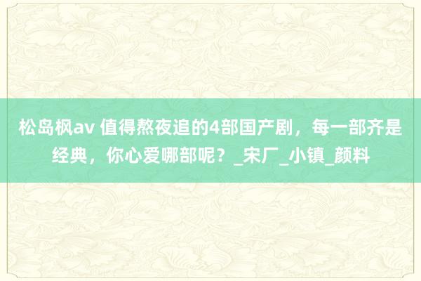 松岛枫av 值得熬夜追的4部国产剧，每一部齐是经典，你心爱哪部呢？_宋厂_小镇_颜料