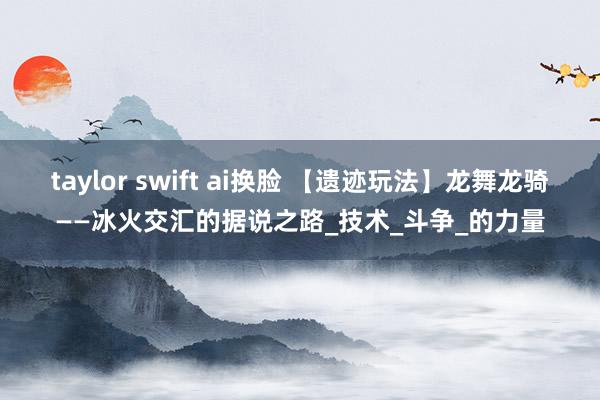 taylor swift ai换脸 【遗迹玩法】龙舞龙骑——冰火交汇的据说之路_技术_斗争_的力量