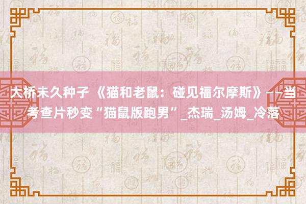 大桥未久种子 《猫和老鼠：碰见福尔摩斯》——当考查片秒变“猫鼠版跑男”_杰瑞_汤姆_冷落