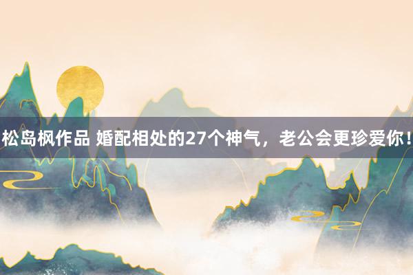 松岛枫作品 婚配相处的27个神气，老公会更珍爱你！