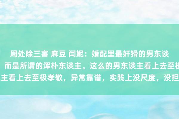 周处除三害 麻豆 闫妮：婚配里最奸猾的男东谈主，其实不是什么渣男，而是所谓的浑朴东谈主。这么的男东谈主看上去至极孝敬，异常靠谱，实践上没尺度，没担当，还死要面
