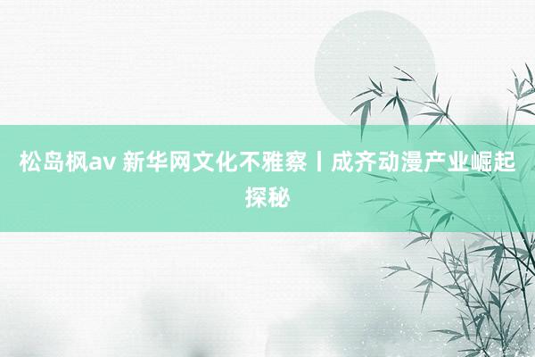 松岛枫av 新华网文化不雅察丨成齐动漫产业崛起探秘