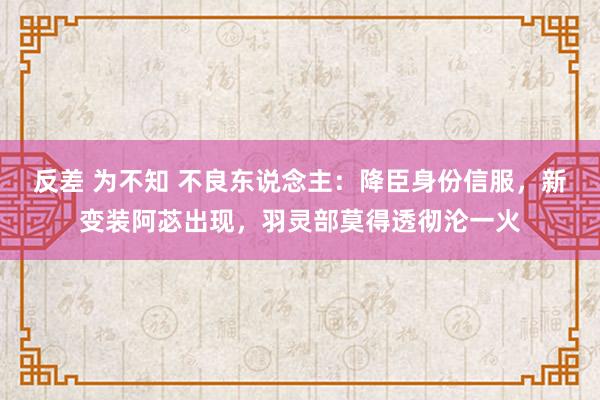 反差 为不知 不良东说念主：降臣身份信服，新变装阿苾出现，羽灵部莫得透彻沦一火