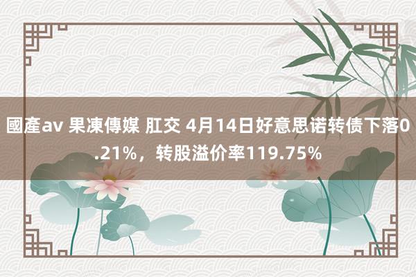 國產av 果凍傳媒 肛交 4月14日好意思诺转债下落0.21%，转股溢价率119.75%