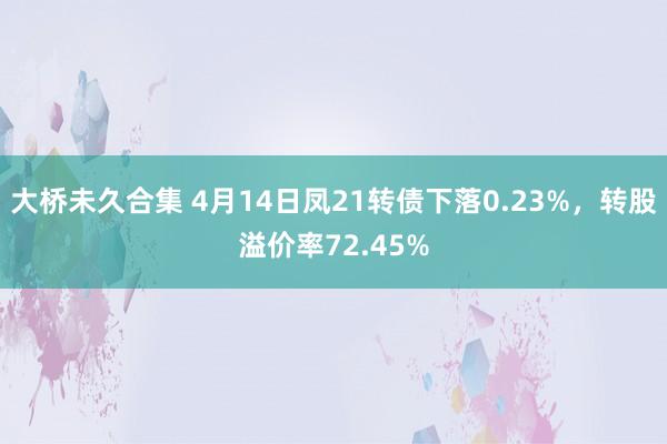 大桥未久合集 4月14日凤21转债下落0.23%，转股溢价率72.45%